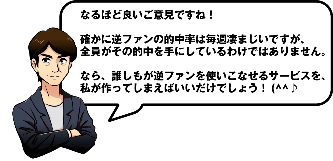 なるほど良いご意見ですね！確かに逆ファンの的中率は毎週凄まじいですが、全員がその的中を手にしているわけではありません。なら、誰しもが逆ファンを使いこなせるサービスを、私が作ってしまえばいいだけでしょう！(^^♪