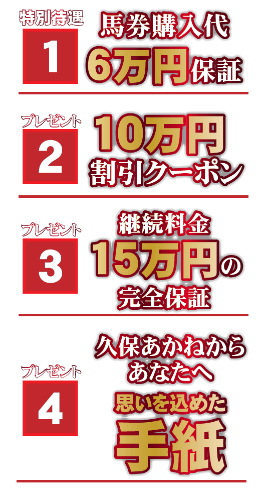 【１】【馬券購入代6万円保証】特別待遇【２】プレミアム当選者特典【10万円割引クーポン】プレゼント【３】【継続料金15万円の完全保証】プレゼント【４】【久保あかねからあなたへ思いを込めた手紙】プレゼント