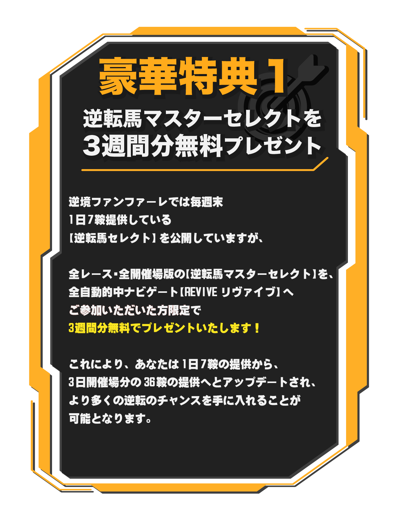 逆転馬マスターセレクトを3週間分無料プレゼント　逆境ファンファーレでは毎週末1日7鞍提供している【逆転馬セレクト】を公開していますが、全レース・全開催場版の【逆転馬マスターセレクト】を、全自動的中ナビゲート【REVIVEリヴァイブ】へご参加いただいた方限定で3週間分を無料でプレゼントいたします！　これにより、　1日7鞍の提供から、3日開催場分の36鞍の提供へとアップデートされ、より多くの逆転のチャンスを手に入れることが可能となります。