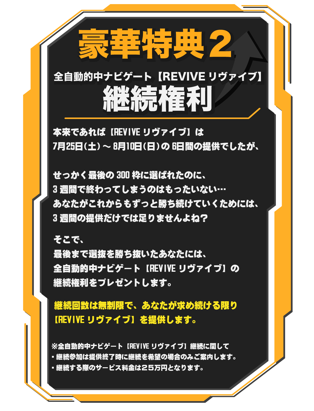 全自動的中ナビゲート【REVIVEリヴァイブ】継続権利　本来であれば【REVIVEリヴァイブ】は7月25日（土）～8月10日（日）の6日間の提供でしたが、せっかく最後の300枠に選ばれたのに、3週間で終わってしまうのはもったいない…　あなたがこれからもずっと勝ち続けていくためには、3週間の提供だけでは足りませんよね？　そこで、最後まで選抜を勝ち抜いたあなたには、　全自動的中ナビゲート【REVIVEリヴァイブ】の継続権利をプレゼントします。　継続回数は無制限で、あなたが求め続ける限り全自動的中ナビゲート【REVIVEリヴァイブ】を提供します。　　※全自動的中ナビゲート【REVIVEリヴァイブ】継続に関して・継続参加は提供終了時に継続を希望の場合のみご案内します。・継続する際のサービス料金は還元ポイントを差し引いた分の25万円となります。