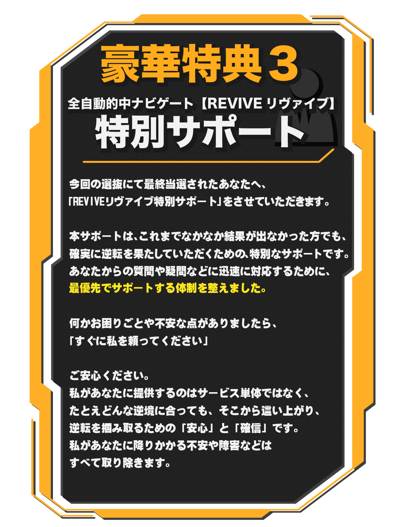 全自動的中ナビゲート【REVIVEリヴァイブ】特別サポート　今回の選抜にて最終当選されたあなたへ、「REVIVEリヴァイブ特別サポート」をさせていただきます。　本サポートは、これまでなかなか結果が出なかった方でも、確実に逆転を果たしていただくための、特別なサポートです。　あなたからの質問や疑問などに迅速に対応するために、最優先でサポートする体制を整えました。　何かお困りごとや不安な点がありましたら、「すぐに私を頼ってください」　ご安心ください。私があなたに提供するのはサービス単体ではなく、たとえどんな逆境に合っても、そこから這い上がり、逆転を掴み取るための「安心」と「確信」です。　私があなたに降りかかる不安や障害などはすべて取り除きます。